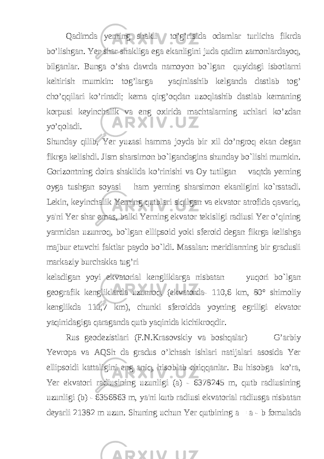 Qadimda yerning shakli to’g’risida odamlar turlicha fikrda bo’lishgan. Yer shar shakliga ega ekanligini juda qadim zamonlardayoq, bilganlar. Bunga o’sha davrda namoyon bo`lgan quyidagi isbotlarni keltirish mumkin: tog’larga yaqinlashib kelganda dastlab tog’ cho’qqilari ko’rinadi; kema qirg’oqdan uzoqlashib dastlab kemaning korpusi keyinchalik va eng oxirida machtalarning uchlari ko’zdan yo’qoladi. Shunday qilib, Yer yuzasi hamma joyda bir xil do’ngroq ekan degan fikrga kelishdi. Jism sharsimon bo`lgandagina shunday bo`lishi mumkin. Gorizontning doira shaklida ko’rinishi va Oy tutilgan vaqtda yerning oyga tushgan soyasi ham yerning sharsimon ekanligini ko`rsatadi. Lekin, keyinchalik Yerning qutblari siqilgan va ekvator atrofida qavariq, ya&#39;ni Yer shar emas, balki Yerning ekvator tekisligi radiusi Yer o’qining yarmidan uzunroq, bo`lgan ellipsoid yoki sferoid degan fikrga kelishga majbur etuvchi faktlar paydo bo`ldi. Masalan: meridianning bir gradusli markaziy burchakka tug’ri keladigan yoyi ekvatorial kengliklarga nisbatan yuqori bo`lgan geografik kengliklarda uzunroq, (ekvatorda- 110,6 km, 80° shimoliy kenglikda 111,7 km), chunki sferoidda yoyning egriligi ekvator yaqinidagiga qaraganda qutb yaqinida kichikroqdir. Rus geodezistlari (F.N.Krasovskiy va boshqalar) G’arbiy Yevropa va AQSh da gradus o’lchash ishlari natijalari asosida Yer ellipsoidi kattaligini eng aniq, hisoblab chiqqanlar. Bu hisobga ko’ra, Yer ekvatori radiusining uzunligi (a) - 6378245 m, qutb radiusining uzunligi (b) - 6356863 m, ya&#39;ni kutb radiusi ekvatorial radiusga nisbatan deyarli 21382 m uzun. Shuning uchun Yer qutbining a = a - b fomulada 