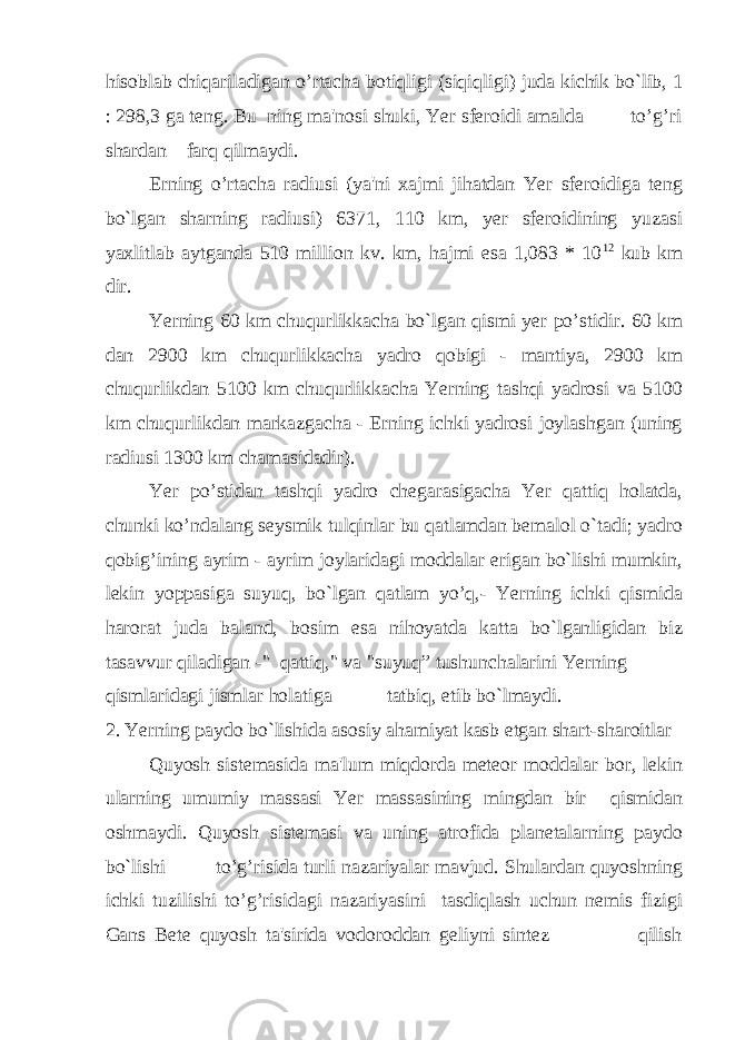 hisoblab chiqariladigan o’rtacha botiqligi (siqiqligi) juda kichik bo`lib, 1 : 298,3 ga teng. Bu ning ma&#39;nosi shuki, Yer sferoidi amalda to’g’ri shardan farq qilmaydi. Erning o’rtacha radiusi (ya&#39;ni xajmi jihatdan Yer sferoidiga teng bo`lgan sharning radiusi) 6371, 110 km, yer sferoidining yuzasi yaxlitlab aytganda 510 million kv. km, hajmi esa 1,083 * 10 12 kub km dir. Yerning 60 km chuqurlikkacha bo`lgan qismi yer po’stidir. 60 km dan 2900 km chuqurlikkacha yadro qobigi - mantiya, 2900 km chuqurlikdan 5100 km chuqurlikkacha Yerning tashqi yadrosi va 5100 km chuqurlikdan markazgacha - Erning ichki yadrosi joylashgan (uning radiusi 1300 km chamasidadir). Yer po’stidan tashqi yadro chegarasigacha Yer qattiq holatda, chunki ko’ndalang seysmik tulqinlar bu qatlamdan bemalol o`tadi; yadro qobig’ining ayrim - ayrim joylaridagi moddalar erigan bo`lishi mumkin, lekin yoppasiga suyuq, bo`lgan qatlam yo’q,- Yerning ichki qismida harorat juda baland, bosim esa nihoyatda katta bo`lganligidan biz tasavvur qiladigan -&#34; qattiq,&#34; va &#34;suyuq” tushunchalarini Yerning qismlaridagi jismlar holatiga tatbiq, etib bo`lmaydi. 2. Yerning paydo bo`lishida asosiy ahamiyat kasb etgan shart-sharoitlar Quyosh sistemasida ma&#39;lum miqdorda meteor moddalar bor, lekin ularning umumiy massasi Yer massasining mingdan bir qismidan oshmaydi. Quyosh sistemasi va uning atrofida planetalarning paydo bo`lishi to’g’risida turli nazariyalar mavjud. Shulardan quyoshning ichki tuzilishi to’g’risidagi nazariyasini tasdiqlash uchun nemis fizigi Gans Bete quyosh ta&#39;sirida vodoroddan geliyni sintez qilish 