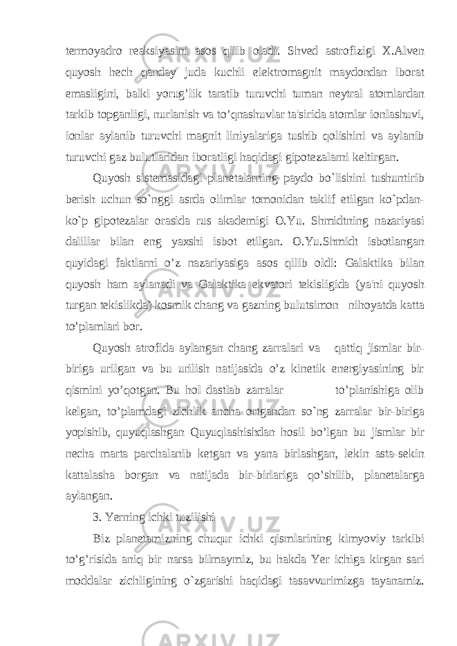 termoyadro reaksiyasini asos qilib oladi. Shved astrofizigi X.Alven quyosh hech qanday juda kuchli elektromagnit maydondan iborat emasligini, balki yorug’lik taratib turuvchi tuman neytral atomlardan tarkib topganligi, nurlanish va to’qnashuvlar ta&#39;sirida atomlar ionlashuvi, ionlar aylanib turuvchi magnit liniyalariga tushib qolishini va aylanib turuvchi gaz bulutlaridan iboratligi haqidagi gipotezalarni keltirgan. Quyosh sistemasidagi planetalarning paydo bo`lishini tushuntirib berish uchun so`nggi asrda olimlar tomonidan taklif etilgan ko`pdan- ko`p gipotezalar orasida rus akademigi O.Yu. Shmidtning nazariyasi dalillar bilan eng yaxshi isbot etilgan. O.Yu.Shmidt isbotlangan quyidagi faktlarni o’z nazariyasiga asos qilib oldi: Galaktika bilan quyosh ham aylanadi va Galaktika ekvatori tekisligida (ya&#39;ni quyosh turgan tekislikda) kosmik chang va gazning bulutsimon nihoyatda katta to’plamlari bor. Quyosh atrofida aylangan chang zarralari va qattiq jismlar bir- biriga urilgan va bu urilish natijasida o’z kinetik energiyasining bir qismini yo’qotgan. Bu hol dastlab zarralar to’planishiga olib kelgan, to’plamdagi zichlik ancha ortgandan so`ng zarralar bir-biriga yopishib, quyuqlashgan Quyuqlashishdan hosil bo’lgan bu jismlar bir necha marta parchalanib ketgan va yana birlashgan, lekin asta-sekin kattalasha borgan va natijada bir-birlariga qo’shilib, planetalarga aylangan. 3. Yerning ichki tuzilishi Biz planetamizning chuqur ichki qismlarining kimyoviy tarkibi to’g’risida aniq bir narsa bilmaymiz, bu hakda Yer ichiga kirgan sari moddalar zichligining o`zgarishi haqidagi tasavvurimizga tayanamiz. 