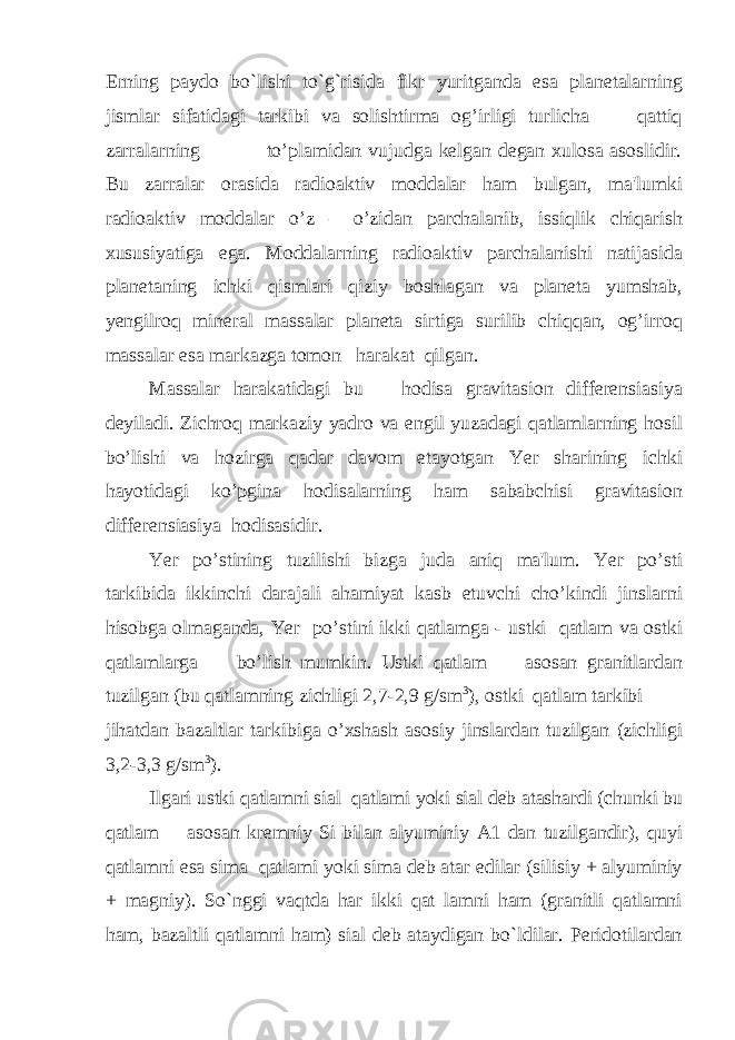 Erning paydo bo`lishi to`g`risida fikr yuritganda esa planetalarning jismlar sifatidagi tarkibi va solishtirma og’irligi turlicha qattiq zarralarning to’plamidan vujudga kelgan degan xulosa asoslidir. Bu zarralar orasida radioaktiv moddalar ham bulgan, ma&#39;lumki radioaktiv moddalar o’z – o’zidan parchalanib, issiqlik chiqarish xususiyatiga ega. Moddalarning radioaktiv parchalanishi natijasida planetaning ichki qismlari qiziy boshlagan va planeta yumshab, yengilroq mineral massalar planeta sirtiga surilib chiqqan, og’irroq massalar esa markazga tomon harakat qilgan. Massalar harakatidagi bu hodisa gravitasion differensiasiya deyiladi. Zichroq markaziy yadro va engil yuzadagi qatlamlarning hosil bo’lishi va hozirga qadar davom etayotgan Yer sharining ichki hayotidagi ko’pgina hodisalarning ham sababchisi gravitasion differensiasiya hodisasidir. Yer po’stining tuzilishi bizga juda aniq ma&#39;lum. Yer po’sti tarkibida ikkinchi darajali ahamiyat kasb etuvchi cho’kindi jinslarni hisobga olmaganda, Yer po’stini ikki qatlamga - ustki qatlam va ostki qatlamlarga bo’lish mumkin. Ustki qatlam asosan granitlardan tuzilgan (bu qatlamning zichligi 2,7-2,9 g/sm 3 ), ostki qatlam tarkibi jihatdan bazaltlar tarkibiga o’xshash asosiy jinslardan tuzilgan (zichligi 3,2-3,3 g/sm 3 ). Ilgari ustki qatlamni sial qatlami yoki sial deb atashardi (chunki bu qatlam asosan kremniy Si bilan alyuminiy A1 dan tuzilgandir), quyi qatlamni esa sima qatlami yoki sima deb atar edilar (silisiy + alyuminiy + magniy). So`nggi vaqtda har ikki qat lamni ham (granitli qatlamni ham, bazaltli qatlamni ham) sial deb ataydigan bo`ldilar. Peridotilardan 