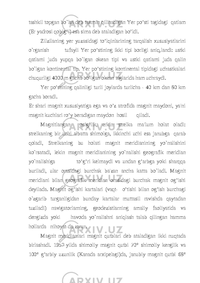 tashkil topgan bo`lsa deb taxmin qilinadigan Yer po’sti tagidagi qatlam (Er yadrosi qobig’i) esa sima deb ataladigan bo’ldi. Zilzilaning yer yuzasidagi to’lqinlarining tarqalish xususiyatlarini o`rganish tufayli Yer po’stining ikki tipi borligi aniq,landi: ustki qatlami juda yupqa bo`lgan okean tipi va ustki qatlami juda qalin bo`lgan kontinental tip. Yer po’stining kontinental tipidagi uchastkalari chuqurligi 4000 m gacha bo`lgan okean taglarida ham uchraydi. Yer po’stining qalinligi turli joylarda turlicha - 40 km dan 80 km gacha boradi. Er shari magnit xususiyatiga ega va o’z atrofida magnit maydoni, ya&#39;ni magnit kuchlari ro’y beradigan maydon hosil qiladi. Magnitlangan osig’lik, erkin strelka ma&#39;lum holat oladi: strelkaning bir uchi albatta shimolga, ikkinchi uchi esa janubga qarab qoladi, Strelkaning bu holati magnit meridianining yo`nalishini ko`rsatadi, lekin magnit meridianining yo`nalishi geografik meridian yo`nalishiga to’g’ri kelmaydi va undan g’arbga yoki sharqqa buriladi, ular orasidagi burchak ba&#39;zan ancha katta bo`ladi. Magnit meridiani bilan geografik meridian orasidagi burchak magnit og’ishi deyilada. Magnit og’ishi kartalari (vaqt- o’tishi bilan og’ish burchagi o`zgarib turganligidan bunday kartalar muttasil ravishda qaytadan tuziladi) navigatorlarning, geodezistlarning amaliy faoliyatida va dengizda yoki havoda yo`nalishni aniqlash talab qilingan hamma hollarda nihoyat-da zarur. Magnit meridianlari magnit qutblari deb ataladigan ikki nuqtada birlashadi. 1952-yilda shimoliy magnit qutbi 70° shimoliy kenglik va 100° g’arbiy uzunlik (Kanada arxipelagi)da, janubiy magnit qutbi 68° 