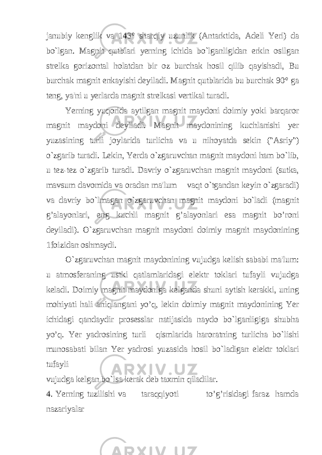 janubiy kenglik va 143° sharqiy uzunlik (Antarktida, Adeli Yeri) da bo`lgan. Magnit qutblari yerning ichida bo`lganligidan erkin osilgan strelka gorizontal holatdan bir oz burchak hosil qilib qayishadi, Bu burchak magnit enkayishi deyiladi. Magnit qutblarida bu burchak 90° ga teng, ya&#39;ni u yerlarda magnit strelkasi vertikal turadi. Yerning yuqorida aytilgan magnit maydoni doimiy yoki barqaror magnit maydoni deyiladi. Magnit maydonining kuchlanishi yer yuzasining turli joylarida turlicha va u nihoyatda sekin (&#34;Asriy&#34;) o`zgarib turadi. Lekin, Yerda o`zgaruvchan magnit maydoni ham bo`lib, u tez-tez o`zgarib turadi. Davriy o`zgaruvchan magnit maydoni (sutka, mavsum davomida va oradan ma&#39;lum vaqt o`tgandan keyin o`zgaradi) va davriy bo`lmagan o`zgaruvchan magnit maydoni bo`ladi (magnit g’alayonlari, eng kuchli magnit g’alayonlari esa magnit bo’roni deyiladi). O`zgaruvchan magnit maydoni doimiy magnit maydonining 1foizidan oshmaydi. O`zgaruvchan magnit maydonining vujudga kelish sababi ma&#39;lum: u atmosferaning ustki qatlamlaridagi elektr toklari tufayli vujudga keladi. Doimiy magnit maydoniga kelganda shuni aytish kerakki, uning mohiyati hali aniqlangani yo’q, lekin doimiy magnit maydonining Yer ichidagi qandaydir prosesslar natijasida naydo bo`lganligiga shubha yo’q. Yer yadrosining turli qismlarida haroratning turlicha bo`lishi munosabati bilan Yer yadrosi yuzasida hosil bo`ladigan elektr toklari tufayli vujudga kelgan bo`lsa kerak deb taxmin qiladilar. 4. Yerning tuzilishi va taraqqiyoti to’g’risidagi faraz hamda nazariyalar 