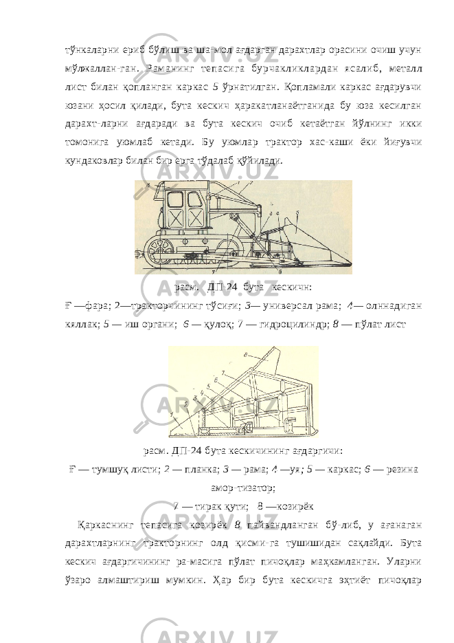 тўнкаларни ериб бўлиш ва ша- мол ағдарган дарахтлар орасини очиш учун мўлжаллан- г ан . Р ам а ни нг те па си га б ур ча кл ик ла рд ан я са ли б, металл лист билан қопланган каркас 5 ўрнатилган. Қопламали каркас ағдарувчи юзани ҳосил қилади, бута кескич ҳаракатланаётганида бу юза кесилган дарахт- ларни ағдаради ва бута кескич очиб кетаётган йўлнинг икки томонига уюмлаб кетади. Бу уюмлар трактор хас- каши ёки йиғувчи кундаковлар билан бир ерга тўдалаб қўйилади. расм. ДП-24 бута кескичн: Ғ —фара; 2—тракторчи ни нг тўсиғи; 3— ун и версал рама; 4— олннадиган кяллак; 5 — иш органи; 6 — қулоқ; 7 — гидроцилиндр; 8 — пўлат л ист расм. ДП-24 бута кескичининг ағдаргичи: Ғ — тумшуқ листи; 2 — планка; 3 — рама; 4 — уя ; 5 — каркас; 6 — резина амор-тизатор; 7 — тирак қ ути; 8 —козирёк Қаркаснинг тепасига козирёк 8 пайвандланган бў- либ, у ағанаган дарахтларнинг тракторнинг олд қисми- га тушишидан сақлайди. Бута кескич ағдаргичининг ра- масига пўлат пичоқлар маҳкамланган. Уларни ўзаро алмаштириш мумкин. Ҳар бир бута кескичга эҳтиёт пичоқлар 