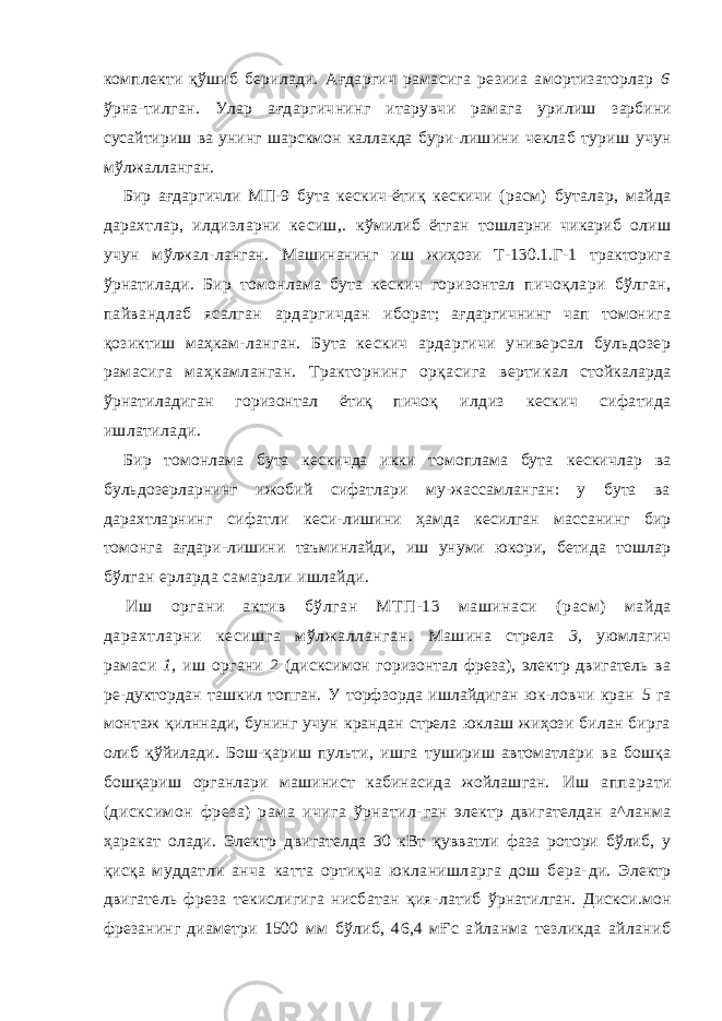 комплекти қўшиб берилади. Ағдаргич рамасига резииа амортизаторлар 6 ўрна- тилган. Улар ағдаргичнинг итарувчи рамага урилиш зарбини сусайтириш ва унинг шарскмон каллакда бури- лишини чеклаб туриш учун мўлжалланган. Бир ағдаргичли МП-9 бута кескич-ётиқ кескичи ( расм) буталар, майда дарахтлар, илдизларни кесиш,. кўмилиб ётган тошларни чикариб олиш учун мўлжал- ланган. Машинанинг иш жиҳози Т-130.1.Г-1 тракторига ўрнатилади. Бир томонлама бута кескич горизонтал пичоқлари бўлган, пайвандлаб ясалган ардаргичдан иборат; ағдаргичнинг чап томонига қозиктиш маҳкам- ланган. Бута кескич ардаргичи универсал бульдозер рамасига маҳкамланган. Тракторнинг орқасига верти кал стойкаларда ўрнатиладиган горизонтал ётиқ пичоқ илдиз кескич сифатида ишлатилади. Бир томонлама бута кескичда икки томоплама бута кескичлар ва бульдозерларнинг ижобий сифатлари му-жассамланган: у бута ва дарахтларнинг сифатли кеси- лишини ҳамда кесилган массанинг бир томонга ағдари-лишини таъминлайди, иш унуми юкори, бетида тошлар бўлган ерларда самарали ишлайди. Иш органи актив бўлган МТП-13 машинаси ( ра c м) майда дарахтларни кесишга мўлжалланган. Машина стрела 3, уюмлагич рамаси 1, иш органи 2 (дисксимон горизонтал фреза), электр двигатель ва ре-дуктордан ташкил топган. У торфзорда ишлайдиган юк-ловчи кран 5 га монтаж қилннади, бунинг учун крандан стрела юклаш жиҳози билан бирга олиб қўйилади. Бош- қариш пульти, ишга тушириш автоматлари ва бошқа бошқариш органлари машинист кабинасида жойлашган. Иш аппарати (дисксимон фреза) рама ичига ўрнатил- ган электр двигателдан а^ланма ҳаракат олади. Электр двигателда 30 кВт қувватли фаза ротори бўлиб, у қисқа муддатли анча катта ортиқча юкланишларга дош бера- ди. Электр двигатель фреза текислигига нисбатан қия- латиб ўрнатилган. Дискси.мон фрезанинг диаметри 1500 мм бўлиб, 46,4 мҒс айланма тезликда айланиб 