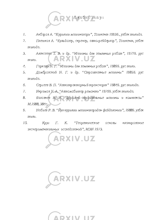 А д а б и ё т л а р : 1. Акбаров А. “Курилиш машиналари”, Тошкент 1993й., узбек тилида. 2. Плешков А. “Бульдозер, скрепер, автогрейдерлар”, Тошкент, узбек тилида. 3. Алексеева Т. В. и др. “Машины для земляных работ”, 1972й. рус тили. 4. Гаркави Н. Г. “Машины для земляных работ”, 1989й. рус тили. 5. Домбровский Н. Г. и др. “Строителные машины” 1985й. рус тилида. 6. Сергеев В. П. “Автотракторный транспорт” 1984й. рус тилида. 7. Икрамов У. А. “Автомобиллар ремонти” 1976й. узбек тилида. 8. Баловнев В. И. “Дорожно-строительные машины и комплексы” М.1988, 384с. 9. Набиев Р. В. “Йул курилиш машиналаридан фойдаланиш”, 1988й. узбек тили. 10. Круг Г. К. “Теоретические основы планирование экспериментальных исследований”, МЭИ 1973. 