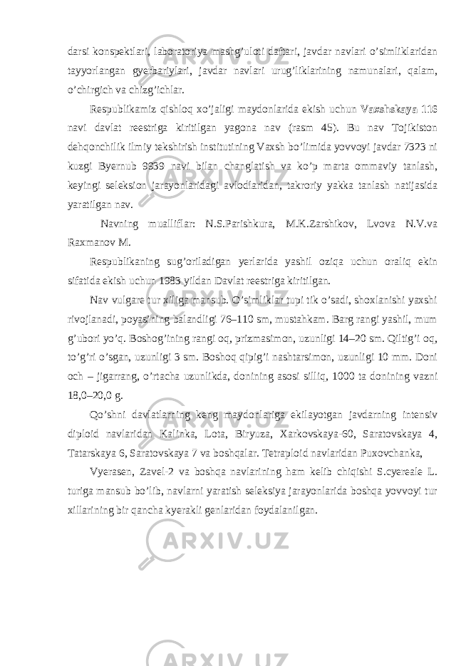 darsi konspektlari, laboratoriya mashg’uloti daftari, javdar navlari o’simliklaridan tayyorlangan gyerbariylari, javdar navlari urug’liklarining namunalari, qalam, o’chirgich va chizg’ichlar. Respublikamiz qishloq xo’jaligi maydonlarida ekish uchun Vaxshskaya 116 navi davlat reestriga kiritilgan yagona nav (rasm 45). Bu nav Tojikiston dehqonchilik ilmiy tekshirish institutining Vaxsh bo’limida yovvoyi javdar 7323 ni kuzgi Byernub 9939 navi bilan changlatish va ko’p marta ommaviy tanlash, keyingi seleksion jarayonlaridagi avlodlaridan, takroriy yakka tanlash natijasida yaratilgan nav. Navning mualliflar: N.S.Parishkura, M.K.Zarshikov, Lvova N.V.va Raxmanov M. Respublikaning sug’oriladigan yerlarida yashil oziqa uchun oraliq ekin sifatida ekish uchun 1983 yildan Davlat reestriga kiritilgan. Nav vulgare tur xiliga mansub. O’simliklar tupi tik o’sadi, shoxlanishi yaxshi rivojlanadi, poyasining balandligi 76–110 sm, mustahkam. Barg rangi yashil, mum g’ubori yo’q. Boshog’ining rangi oq, prizmasimon, uzunligi 14–20 sm. Qiltig’i oq, to’g’ri o’sgan, uzunligi 3 sm. Boshoq qipig’i nashtarsimon, uzunligi 10 mm. Doni och – jigarrang, o’rtacha uzunlikda, donining asosi silliq, 1000 ta donining vazni 18,0–20,0 g. Qo’shni davlatlarning keng maydonlariga ekilayotgan javdarning intensiv diploid navlaridan Kalinka, Lota, Biryuza, Xarkovskaya-60, Saratovskaya 4, Tatarskaya 6, Saratovskaya 7 va boshqalar. Tetraploid navlaridan Puxovchanka, Vyerasen, Zavel-2 va boshqa navlarining ham kelib chiqishi S.cyereale L. turiga mansub bo’lib, navlarni yaratish seleksiya jarayonlarida boshqa yovvoyi tur xillarining bir qancha kyerakli genlaridan foydalanilgan. 