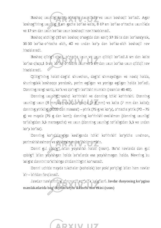 Boshoq uzunligi-kalta, o’rtacha uzunlikda va uzun boshoqli bo’ladi. Agar boshog’ining uzunligi 8 sm gacha bo’lsa-kalta, 8-12 sm bo’lsa-o’rtacha uzunlikda va 12 sm dan uzun bo’lsa-uzun boshoqli nav hisoblanadi. Boshoq zichligi-(10 sm boshoq o’zagida don soni) 32-35 ta don bo’lsasiyrak, 36-39 bo’lsa-o’rtacha zich, 40 va undan ko’p don bo’lsa-zich boshoqli nav hisoblanadi. Boshoq qiltig’i-qisqa, o’rtacha uzun va uzun qiltiqli bo’ladi.1 sm dan kalta bo’lsa-qisqa,1-3 sm bo’lsa-o’rtacha uzun va 3 sm dan uzun bo’lsa-uzun qiltiqli nav hisoblanadi. Qiltig’ining holati-dag’al sinuvchan, dag’al sinmaydigan va noziq holda, shuningdek boshoqqa yondosh, yarim egilgan va yoniga egilgan holda bo’ladi. Donning rangi-sariq, ko’k va qo’ng’ir bo’lishi mumkin (rasmlar 46-49). Donning uzunligi, tashqi ko’rinishi va donning ichki ko’rinishi. Donning uzunligi-uzun (8 mm dan uzun), o’rtacha (7-8 mm) va kalta (7 mm dan kalta); donning yirikligi (1000 don massasi) – yirik (25 g va ko’p), o’rtacha yirik (20 – 25 g) va mayda (25 g dan kam); donning ko’rinishi-ovalsimon (donning uzunligi to’laligidan 3,3 martagacha) va uzun (donning uzunligi to’laligidan 3,3 va undan ko’p bo’lsa). Donning ko’ndalangiga kesilganda ichki ko’rinishi bo’yicha unsimon, yarimshishasimon va shishasimon bo’lishi mumkin. Donni gul qobig’i bilan yopishish holati (rasm). Ba’zi navlarda don gul qobig’i bilan yopishgan holda ba’zilarda esa yopishmagan holda. Navning bu belgisi donnini to’kilishiga chidamliligini ko’rsatadi. Donni uchida mayda tukchalar (xoholok) bor yoki yo’qligi bilan ham navlar bir – biridan farqlanadi. Javdar navlarining qimmatli xo’jalik belgilari. Javdar dunyoning ko’pgina mamlakatlarida bug’doydan keyin ikkinchi non ekini (rasm) 