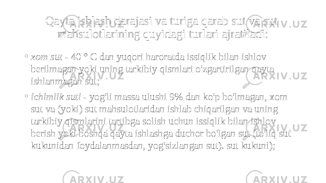 Qayta ishlash darajasi va turiga qarab sut va sut mahsulotlarining quyidagi turlari ajratiladi: • xom sut - 40 ° C dan yuqori haroratda issiqlik bilan ishlov berilmagan yoki uning tarkibiy qismlari o&#39;zgartirilgan qayta ishlanmagan sut; • ichimlik suti - yog&#39;li massa ulushi 9% dan ko&#39;p bo&#39;lmagan, xom sut va (yoki) sut mahsulotlaridan ishlab chiqarilgan va uning tarkibiy qismlarini tartibga solish uchun issiqlik bilan ishlov berish yoki boshqa qayta ishlashga duchor bo&#39;lgan sut (to&#39;liq sut kukunidan foydalanmasdan, yog&#39;sizlangan sut). sut kukuni); 