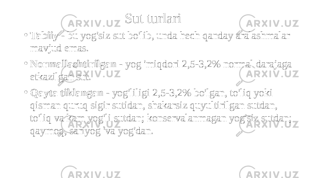 Sut turlari • Tabiiy - bu yog&#39;siz sut bo&#39;lib, unda hech qanday aralashmalar mavjud emas. • Normallashtirilgan - yog &#39;miqdori 2,5-3,2% normal darajaga etkazilgan sut. • Qayta tiklangan - yog&#39;liligi 2,5-3,2% bo&#39;lgan, to&#39;liq yoki qisman quruq sigir sutidan, shakarsiz quyultirilgan sutdan, to&#39;liq va kam yog&#39;li sutdan; konservalanmagan yog&#39;siz sutdan; qaymoq, sariyog &#39;va yog&#39;dan. 