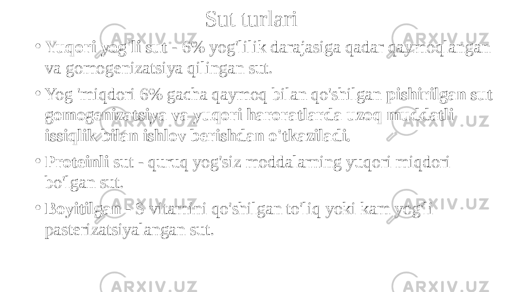 Sut turlari • Yuqori yog&#39;li sut - 6% yog&#39;lilik darajasiga qadar qaymoqlangan va gomogenizatsiya qilingan sut. • Yog &#39;miqdori 6% gacha qaymoq bilan qo&#39;shilgan pishirilgan sut gomogenizatsiya va yuqori haroratlarda uzoq muddatli issiqlik bilan ishlov berishdan o&#39;tkaziladi. • Proteinli sut - quruq yog&#39;siz moddalarning yuqori miqdori bo&#39;lgan sut. • Boyitilgan - S vitamini qo&#39;shilgan to&#39;liq yoki kam yog&#39;li pasterizatsiyalangan sut. 