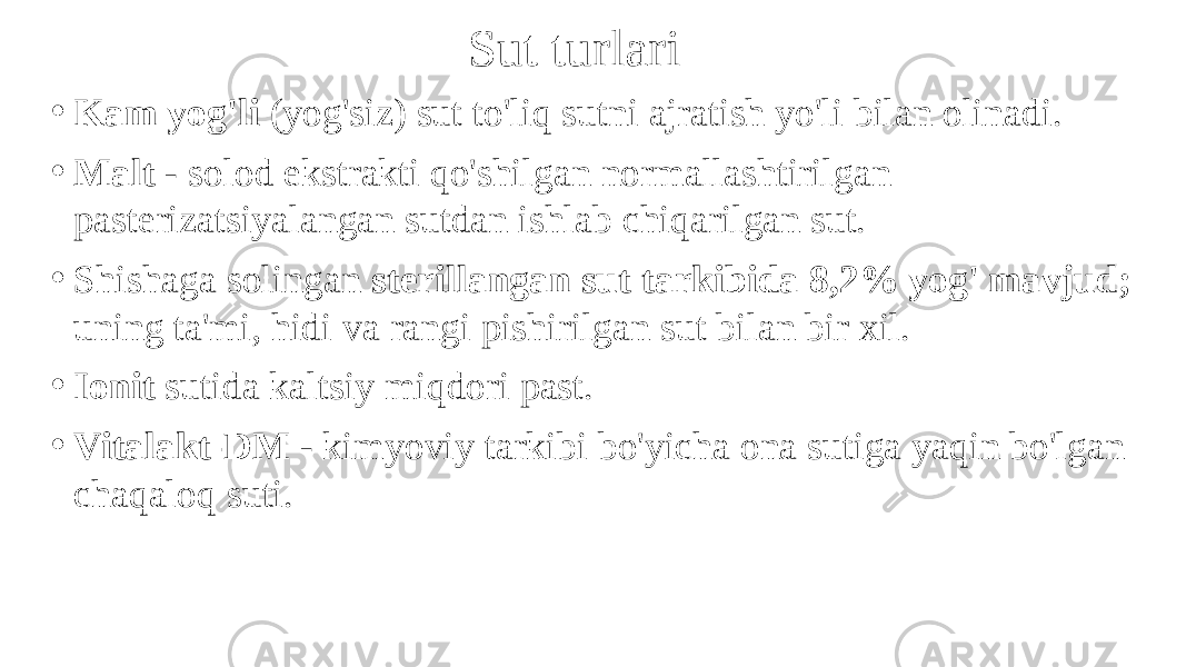 Sut turlari • Kam yog&#39;li (yog&#39;siz) sut to&#39;liq sutni ajratish yo&#39;li bilan olinadi. • Malt - solod ekstrakti qo&#39;shilgan normallashtirilgan pasterizatsiyalangan sutdan ishlab chiqarilgan sut. • Shishaga solingan sterillangan sut tarkibida 8,2% yog&#39; mavjud; uning ta&#39;mi, hidi va rangi pishirilgan sut bilan bir xil. • Ionit sutida kaltsiy miqdori past. • Vitalakt-DM - kimyoviy tarkibi bo&#39;yicha ona sutiga yaqin bo&#39;lgan chaqaloq suti. 