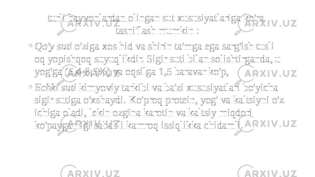 turli hayvonlardan olingan sut xususiyatlariga ko&#39;ra tasniflash mumkin : • Qo&#39;y suti o&#39;ziga xos hid va shirin ta&#39;mga ega sarg&#39;ish tusli oq yopishqoq suyuqlikdir. Sigir suti bilan solishtirganda, u yog&#39;ga (5,4-8,5%) va oqsilga 1,5 baravar ko&#39;p, • Echki suti kimyoviy tarkibi va ba&#39;zi xususiyatlari bo&#39;yicha sigir sutiga o&#39;xshaydi. Ko&#39;proq protein, yog&#39; va kaltsiyni o&#39;z ichiga oladi, lekin ozgina karotin va kaltsiy miqdori ko&#39;payganligi sababli kamroq issiqlikka chidamli. 