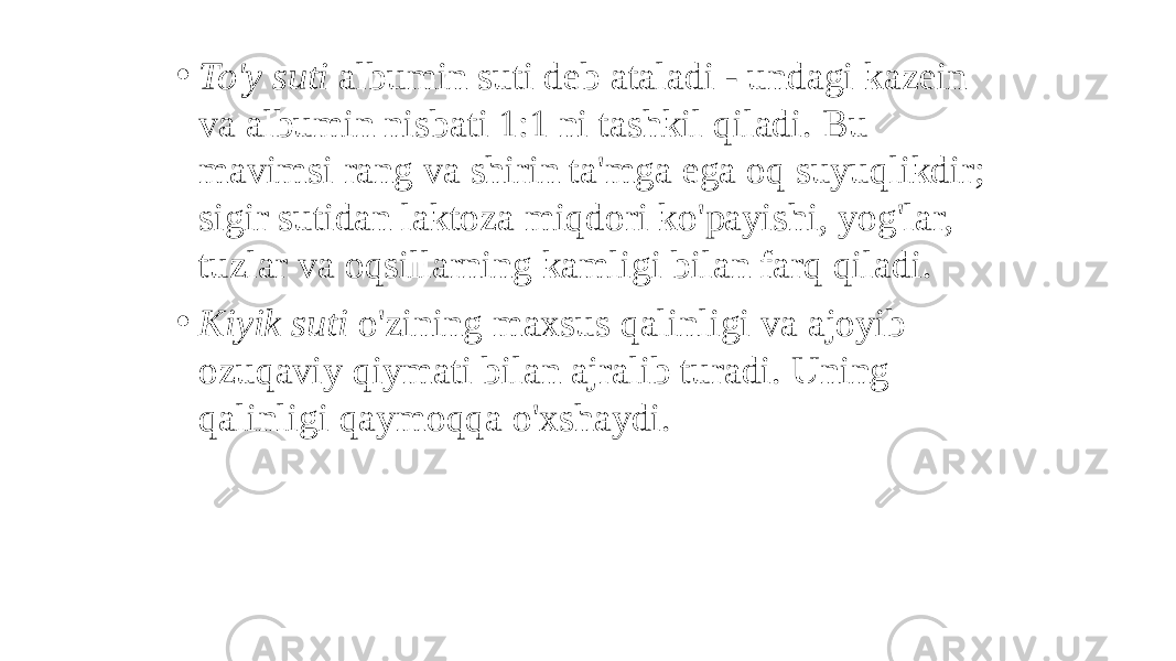 • To&#39;y suti albumin suti deb ataladi - undagi kazein va albumin nisbati 1:1 ni tashkil qiladi. Bu mavimsi rang va shirin ta&#39;mga ega oq suyuqlikdir; sigir sutidan laktoza miqdori ko&#39;payishi, yog&#39;lar, tuzlar va oqsillarning kamligi bilan farq qiladi. • Kiyik suti o&#39;zining maxsus qalinligi va ajoyib ozuqaviy qiymati bilan ajralib turadi. Uning qalinligi qaymoqqa o&#39;xshaydi. 