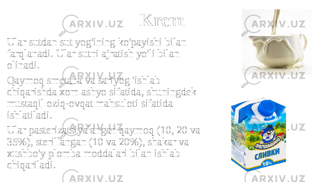 Krem Ular sutdan sut yog&#39;ining ko&#39;payishi bilan farqlanadi. Ular sutni ajratish yo&#39;li bilan olinadi. Qaymoq smetana va sariyog &#39;ishlab chiqarishda xom ashyo sifatida, shuningdek mustaqil oziq-ovqat mahsuloti sifatida ishlatiladi. Ular pasterizatsiyalangan qaymoq (10, 20 va 35%), sterillangan (10 va 20%), shakar va xushbo&#39;y plomba moddalari bilan ishlab chiqariladi. 