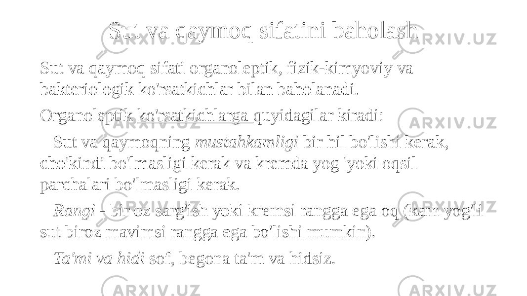 Sut va qaymoq sifatini baholash Sut va qaymoq sifati organoleptik, fizik-kimyoviy va bakteriologik ko&#39;rsatkichlar bilan baholanadi. Organoleptik ko&#39;rsatkichlarga quyidagilar kiradi: Sut va qaymoqning mustahkamligi bir hil bo&#39;lishi kerak, cho&#39;kindi bo&#39;lmasligi kerak va kremda yog &#39;yoki oqsil parchalari bo&#39;lmasligi kerak. Rangi - bir oz sarg&#39;ish yoki kremsi rangga ega oq (kam yog&#39;li sut biroz mavimsi rangga ega bo&#39;lishi mumkin). Ta&#39;mi va hidi sof, begona ta&#39;m va hidsiz. 