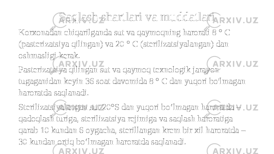 Saqlash shartlari va muddatlari Korxonadan chiqarilganda sut va qaymoqning harorati 8 ° C (pasterizatsiya qilingan) va 20 ° C (sterilizatsiyalangan) dan oshmasligi kerak. Pasterizatsiya qilingan sut va qaymoq texnologik jarayon tugaganidan keyin 36 soat davomida 8 ° C dan yuqori bo&#39;lmagan haroratda saqlanadi. Sterilizatsiyalangan sut 20°S dan yuqori bo‘lmagan haroratda – qadoqlash turiga, sterilizatsiya rejimiga va saqlash haroratiga qarab 10 kundan 6 oygacha, sterillangan krem bir xil haroratda – 30 kundan ortiq bo‘lmagan haroratda saqlanadi. 