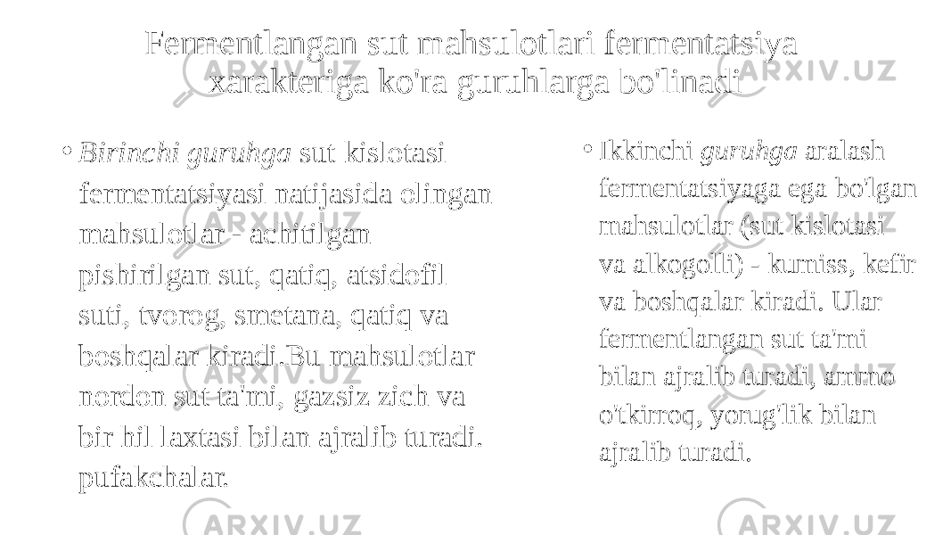 Fermentlangan sut mahsulotlari fermentatsiya xarakteriga ko&#39;ra guruhlarga bo&#39;linadi • Birinchi guruhga sut kislotasi fermentatsiyasi natijasida olingan mahsulotlar - achitilgan pishirilgan sut, qatiq, atsidofil suti, tvorog, smetana, qatiq va boshqalar kiradi.Bu mahsulotlar nordon sut ta&#39;mi, gazsiz zich va bir hil laxtasi bilan ajralib turadi. pufakchalar. • Ikkinchi guruhga aralash fermentatsiyaga ega bo&#39;lgan mahsulotlar (sut kislotasi va alkogolli) - kumiss, kefir va boshqalar kiradi. Ular fermentlangan sut ta&#39;mi bilan ajralib turadi, ammo o&#39;tkirroq, yorug&#39;lik bilan ajralib turadi. 