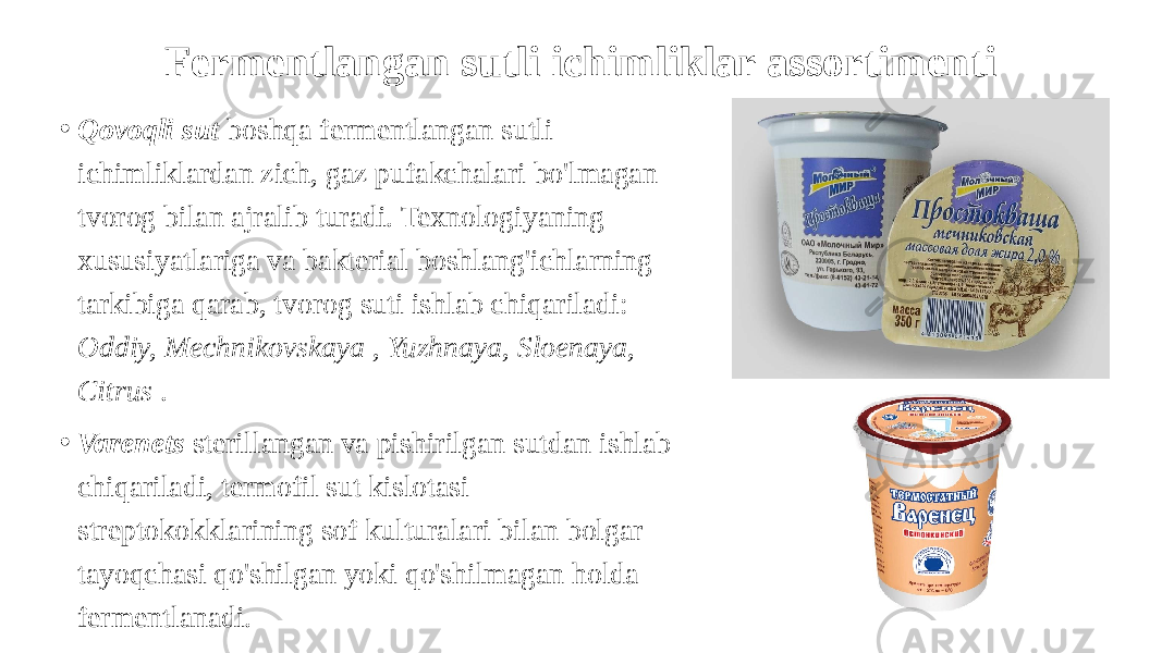 Fermentlangan sutli ichimliklar assortimenti • Qovoqli sut boshqa fermentlangan sutli ichimliklardan zich, gaz pufakchalari bo&#39;lmagan tvorog bilan ajralib turadi. Texnologiyaning xususiyatlariga va bakterial boshlang&#39;ichlarning tarkibiga qarab, tvorog suti ishlab chiqariladi: Oddiy, Mechnikovskaya , Yuzhnaya, Sloenaya, Citrus . • Varenets sterillangan va pishirilgan sutdan ishlab chiqariladi, termofil sut kislotasi streptokokklarining sof kulturalari bilan bolgar tayoqchasi qo&#39;shilgan yoki qo&#39;shilmagan holda fermentlanadi. 