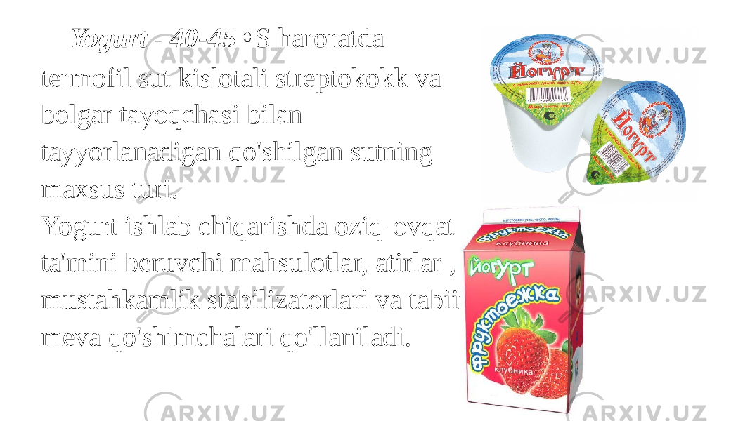  Yogurt - 40-45 0 S haroratda termofil sut kislotali streptokokk va bolgar tayoqchasi bilan tayyorlanadigan qo&#39;shilgan sutning maxsus turi. Yogurt ishlab chiqarishda oziq-ovqat ta&#39;mini beruvchi mahsulotlar, atirlar , mustahkamlik stabilizatorlari va tabiiy meva qo&#39;shimchalari qo&#39;llaniladi. 