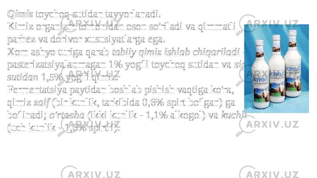 Qimiz toychoq sutidan tayyorlanadi. Kimiz organizm tomonidan oson so&#39;riladi va qimmatli parhez va dorivor xususiyatlarga ega. Xom ashyo turiga qarab tabiiy qimiz ishlab chiqariladi - pasterizatsiyalanmagan 1% yog&#39;li toychoq sutidan va sigir sutidan 1,5% yog&#39;li qimiz. Fermentatsiya paytidan boshlab pishish vaqtiga ko&#39;ra, qimiz zaif (bir kunlik, tarkibida 0,6% spirt bo&#39;lgan) ga bo&#39;linadi; o&#39;rtacha (ikki kunlik - 1,1% alkogol) va kuchli (uch kunlik - 1,6% spirtli). 