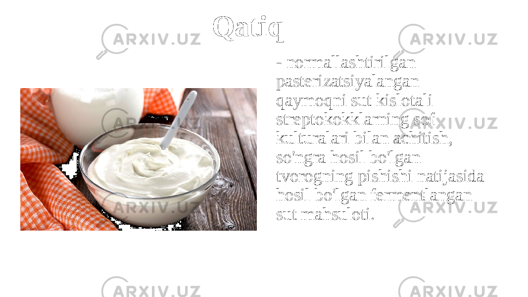 Qatiq - normallashtirilgan pasterizatsiyalangan qaymoqni sut kislotali streptokokklarning sof kulturalari bilan achitish, so&#39;ngra hosil bo&#39;lgan tvorogning pishishi natijasida hosil bo&#39;lgan fermentlangan sut mahsuloti. 