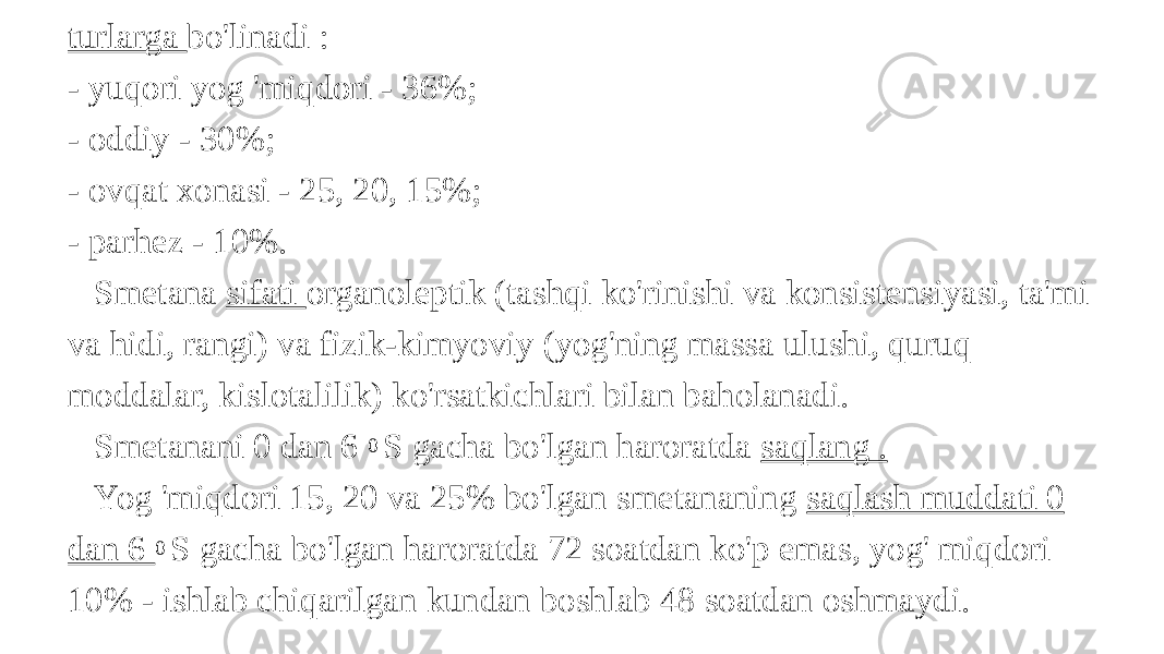 turlarga bo&#39;linadi : - yuqori yog &#39;miqdori - 36%; - oddiy - 30%; - ovqat xonasi - 25, 20, 15%; - parhez - 10%. Smetana sifati organoleptik (tashqi ko&#39;rinishi va konsistensiyasi, ta&#39;mi va hidi, rangi) va fizik-kimyoviy (yog&#39;ning massa ulushi, quruq moddalar, kislotalilik) ko&#39;rsatkichlari bilan baholanadi. Smetanani 0 dan 6 0 S gacha bo&#39;lgan haroratda saqlang . Yog &#39;miqdori 15, 20 va 25% bo&#39;lgan smetananing saqlash muddati 0 dan 6 0 S gacha bo&#39;lgan haroratda 72 soatdan ko&#39;p emas, yog&#39; miqdori 10% - ishlab chiqarilgan kundan boshlab 48 soatdan oshmaydi. 