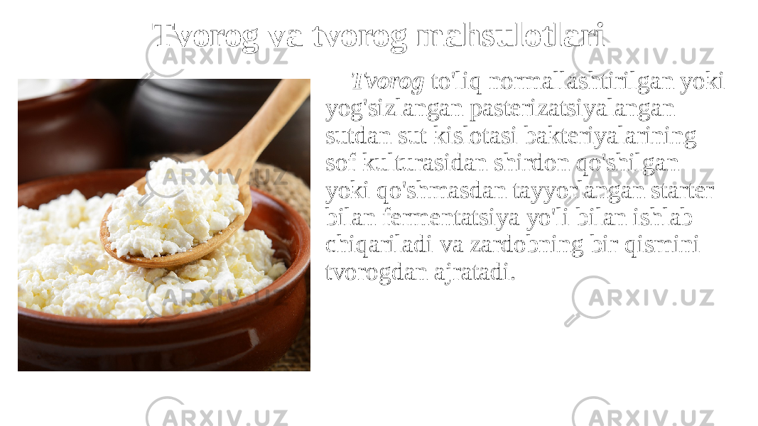 Tvorog va tvorog mahsulotlari Tvorog to&#39;liq normallashtirilgan yoki yog&#39;sizlangan pasterizatsiyalangan sutdan sut kislotasi bakteriyalarining sof kulturasidan shirdon qo&#39;shilgan yoki qo&#39;shmasdan tayyorlangan starter bilan fermentatsiya yo&#39;li bilan ishlab chiqariladi va zardobning bir qismini tvorogdan ajratadi. 