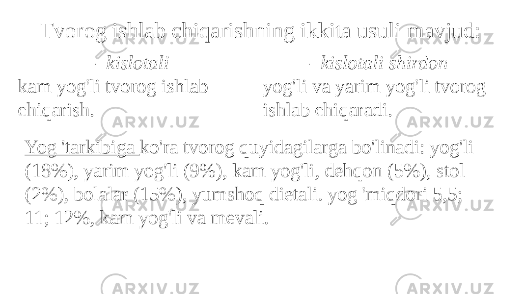 Tvorog ishlab chiqarishning ikkita usuli mavjud: - kislotali kam yog&#39;li tvorog ishlab chiqarish. - kislotali shirdon yog&#39;li va yarim yog&#39;li tvorog ishlab chiqaradi. Yog &#39;tarkibiga ko&#39;ra tvorog quyidagilarga bo&#39;linadi: yog&#39;li (18%), yarim yog&#39;li (9%), kam yog&#39;li, dehqon (5%), stol (2%), bolalar (15%), yumshoq dietali. yog &#39;miqdori 5,5; 11; 12%, kam yog&#39;li va mevali. 