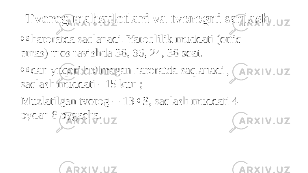 Tvorog mahsulotlari va tvorogni saqlash 0 S haroratda saqlanadi. Yaroqlilik muddati (ortiq emas) mos ravishda 36, 36, 24, 36 soat. 0 S dan yuqori bo&#39;lmagan haroratda saqlanadi , saqlash muddati - 15 kun ; Muzlatilgan tvorog - -18 0 S, saqlash muddati 4 oydan 6 oygacha. 