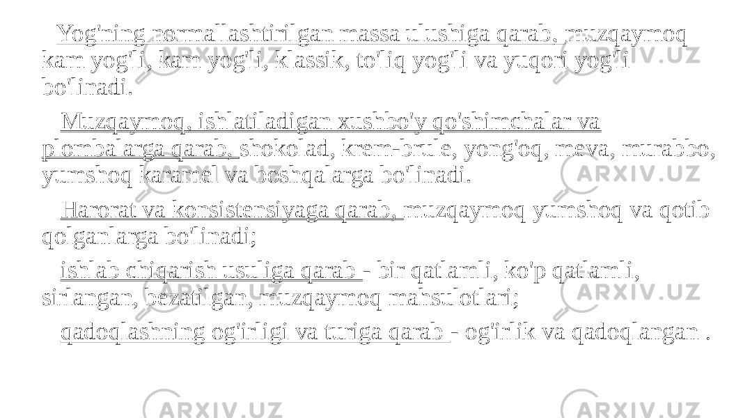  Yog&#39;ning normallashtirilgan massa ulushiga qarab, muzqaymoq kam yog&#39;li, kam yog&#39;li, klassik, to&#39;liq yog&#39;li va yuqori yog&#39;li bo&#39;linadi. Muzqaymoq, ishlatiladigan xushbo&#39;y qo&#39;shimchalar va plombalarga qarab, shokolad, krem-brule, yong&#39;oq, meva, murabbo, yumshoq karamel va boshqalarga bo&#39;linadi. Harorat va konsistensiyaga qarab, muzqaymoq yumshoq va qotib qolganlarga bo&#39;linadi; ishlab chiqarish usuliga qarab - bir qatlamli, ko&#39;p qatlamli, sirlangan, bezatilgan, muzqaymoq mahsulotlari; qadoqlashning og&#39;irligi va turiga qarab - og&#39;irlik va qadoqlangan . 