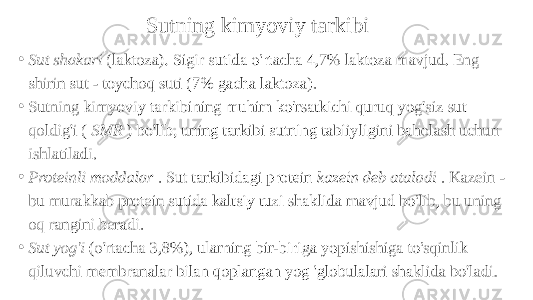 Sutning kimyoviy tarkibi • Sut shakari (laktoza). Sigir sutida o&#39;rtacha 4,7% laktoza mavjud. Eng shirin sut - toychoq suti (7% gacha laktoza). • Sutning kimyoviy tarkibining muhim ko&#39;rsatkichi quruq yog&#39;siz sut qoldig&#39;i ( SMR ) bo&#39;lib, uning tarkibi sutning tabiiyligini baholash uchun ishlatiladi. • Proteinli moddalar . Sut tarkibidagi protein kazein deb ataladi . Kazein - bu murakkab protein sutida kaltsiy tuzi shaklida mavjud bo&#39;lib, bu uning oq rangini beradi. • Sut yog&#39;i (o&#39;rtacha 3,8%), ularning bir-biriga yopishishiga to&#39;sqinlik qiluvchi membranalar bilan qoplangan yog &#39;globulalari shaklida bo&#39;ladi. 