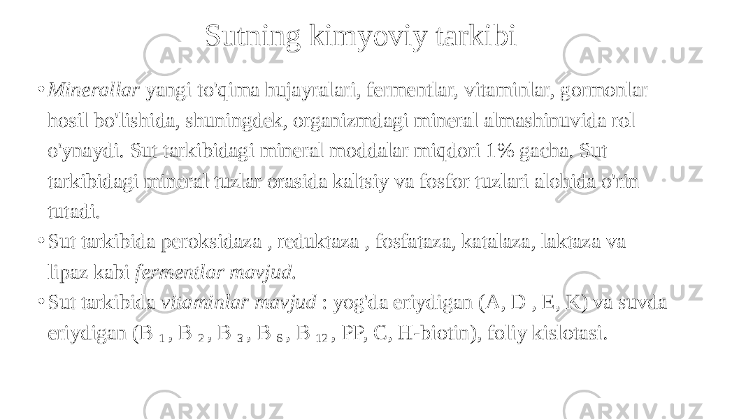 Sutning kimyoviy tarkibi • Minerallar yangi to&#39;qima hujayralari, fermentlar, vitaminlar, gormonlar hosil bo&#39;lishida, shuningdek, organizmdagi mineral almashinuvida rol o&#39;ynaydi. Sut tarkibidagi mineral moddalar miqdori 1% gacha. Sut tarkibidagi mineral tuzlar orasida kaltsiy va fosfor tuzlari alohida o&#39;rin tutadi. • Sut tarkibida peroksidaza , reduktaza , fosfataza, katalaza, laktaza va lipaz kabi fermentlar mavjud. • Sut tarkibida vitaminlar mavjud : yog&#39;da eriydigan (A, D , E, K) va suvda eriydigan (B 1 , B 2 , B 3 , B 6 , B 12 , PP, C, H-biotin), foliy kislotasi. 