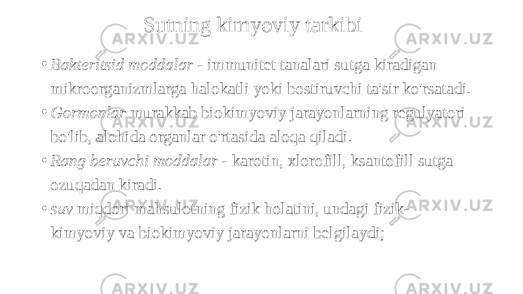 Sutning kimyoviy tarkibi • Bakteritsid moddalar - immunitet tanalari sutga kiradigan mikroorganizmlarga halokatli yoki bostiruvchi ta&#39;sir ko&#39;rsatadi. • Gormonlar murakkab biokimyoviy jarayonlarning regulyatori bo&#39;lib, alohida organlar o&#39;rtasida aloqa qiladi. • Rang beruvchi moddalar - karotin, xlorofill, ksantofill sutga ozuqadan kiradi. • suv miqdori mahsulotning fizik holatini, undagi fizik- kimyoviy va biokimyoviy jarayonlarni belgilaydi; 