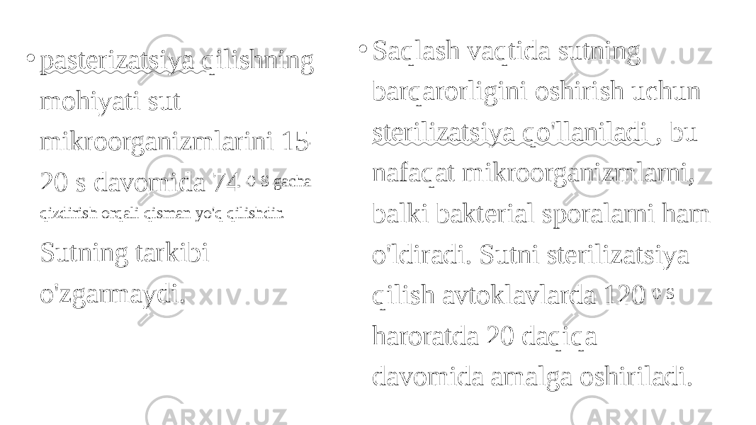 • pasterizatsiya qilishning mohiyati sut mikroorganizmlarini 15- 20 s davomida 74 0 S gacha qizdirish orqali qisman yo&#39;q qilishdir. Sutning tarkibi o&#39;zgarmaydi. • Saqlash vaqtida sutning barqarorligini oshirish uchun sterilizatsiya qo&#39;llaniladi , bu nafaqat mikroorganizmlarni, balki bakterial sporalarni ham o&#39;ldiradi. Sutni sterilizatsiya qilish avtoklavlarda 120 0 S haroratda 20 daqiqa davomida amalga oshiriladi. 