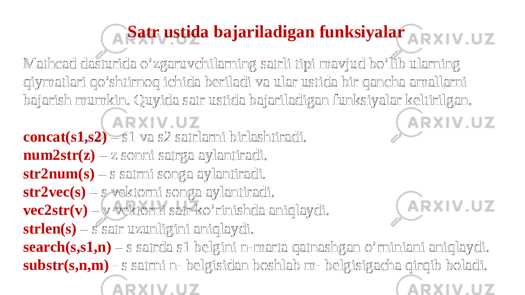  Satr ustida bajariladigan funksiyalar Mathcad dasturida o’zgaruvchilarning satrli tipi mavjud bo’lib ularning qiymatlari qo’shtirnoq ichida beriladi va ular ustida bir qancha amallarni bajarish mumkin. Quyida satr ustida bajariladigan funksiyalar keltirilgan. concat(s1,s2) – s1 va s2 satrlarni birlashtiradi. num2str(z) – z sonni satrga aylantiradi. str2num(s) – s satrni songa aylantiradi. str2vec(s) – s vektorni songa aylantiradi. vec2str(v) – v vektorni satr ko’rinishda aniqlaydi. strlen(s) – s satr uzunligini aniqlaydi. search(s,s1,n) – s satrda s1 belgini n-marta qatnashgan o’rniniani aniqlaydi. substr(s,n,m) - s satrni n- belgisidan boshlab m- belgisigacha qirqib boladi. 