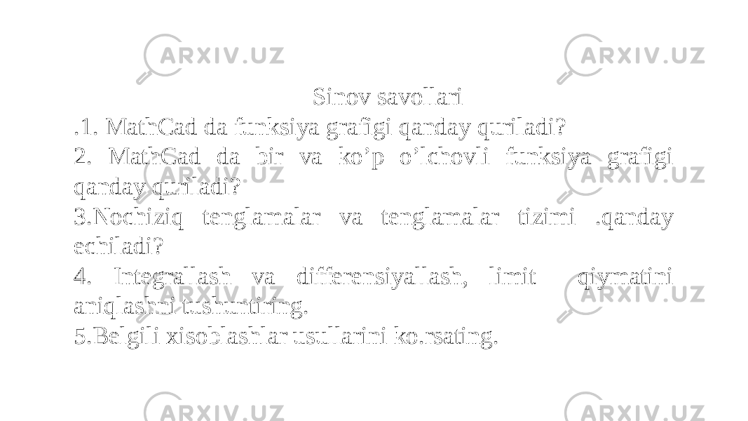 Sinov savollari .1. MathCad da funksiya grafigi qanday quriladi? 2. MathCad da bir va ko’p o’lchovli funksiya grafigi qanday quriladi? 3.Nochiziq tenglamalar va tenglamalar tizimi .qanday echiladi? 4. Integrallash va differensiyallash, limit qiymatini aniqlashni tushuntiring. 5.Belgili xisoblashlar usullarini ko.rsating. 