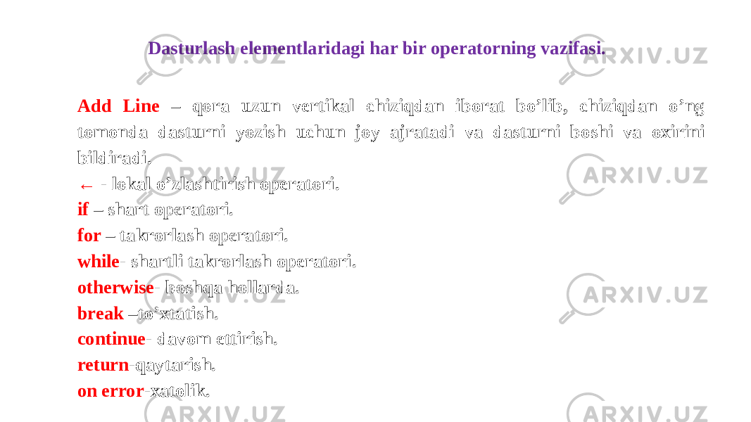 Dasturlash elementlaridagi har bir operatorning vazifasi. Add Line – qora uzun vertikal chiziqdan iborat bo’lib, chiziqdan o’ng tomonda dasturni yozish uchun joy ajratadi va dasturni boshi va oxirini bildiradi. ← - lokal o’zlashtirish operatori. if – shart operatori. for – takrorlash operatori. while - shartli takrorlash operatori. otherwise - boshqa hollarda. break –to’xtatish. continue - davom ettirish. return -qaytarish. on error -xatolik. 