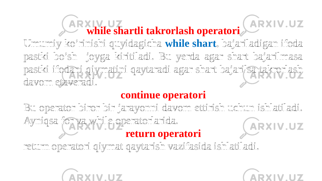 while shartli takrorlash operatori Umumiy ko’rinishi quyidagicha while shart . bajariladigan ifoda pastki bo’sh joyga kiritiladi. Bu yerda agar shart bajarilmasa pastki ifodani qiymatini qaytaradi agar shart bajarilsa takrorlash davom etaveradi. continue operatori Bu operator biror bir jarayonni davom ettirish uchun ishlatiladi. Ayniqsa for va while operatorlarida. return operatori return operatori qiymat qaytarish vazifasida ishlatiladi. 