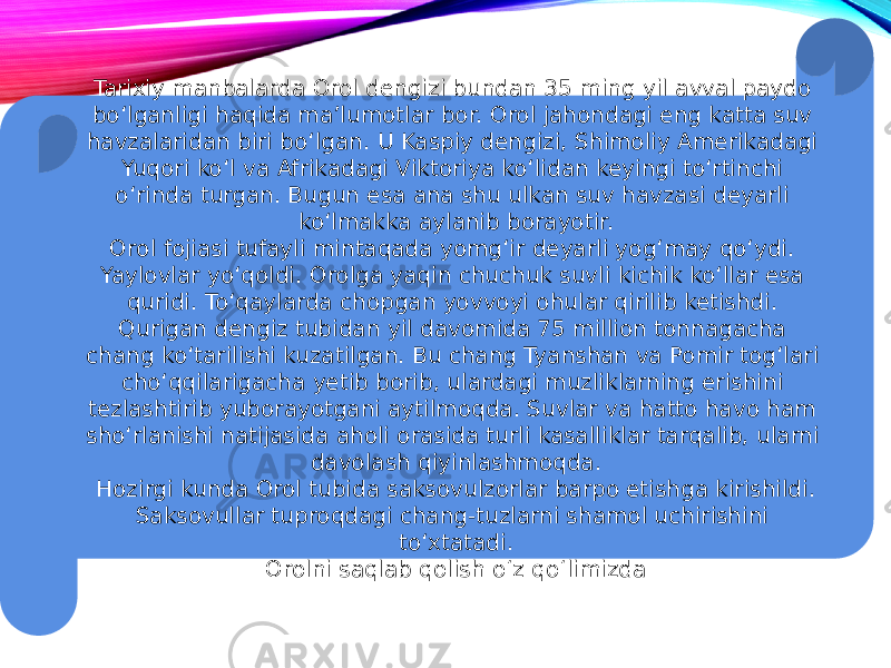 Tarixiy manbalarda Orol dengizi bundan 35 ming yil avval paydo bo‘lganligi haqida ma’lumotlar bor. Orol jahondagi eng katta suv havzalaridan biri bo‘lgan. U Kaspiy dengizi, Shimoliy Amerikadagi Yuqori ko‘l va Afrikadagi Viktoriya ko‘lidan keyingi to‘rtinchi o‘rinda turgan. Bugun esa ana shu ulkan suv havzasi deyarli ko‘lmakka aylanib borayotir. Orоl fojiasi tufayli mintaqada yomg‘ir deyarli yog‘may qo‘ydi. Yaylovlar yo‘qoldi. Orolga yaqin chuchuk suvli kichik ko‘llar esa quridi. To‘qaylarda chopgan yovvoyi ohular qirilib ketishdi. Qurigan dengiz tubidan yil davomida 75 million tonnagacha chang ko‘tarilishi kuzatilgan. Bu chang Tyanshan va Pomir tog‘lari cho‘qqilarigacha yetib borib, ulardagi muzliklarning erishini tezlashtirib yuborayotgani aytilmoqda. Suvlar va hatto havo ham sho‘rlanishi natijasida aholi orasida turli kasalliklar tarqalib, ularni davolash qiyinlashmoqda. Hozirgi kunda Orol tubida saksovulzorlar barpo etishga kirishildi. Saksovullar tuproqdagi chang-tuzlarni shamol uchirishini to‘xtatadi. Orolni saqlab qolish o‘z qo‘limizda 