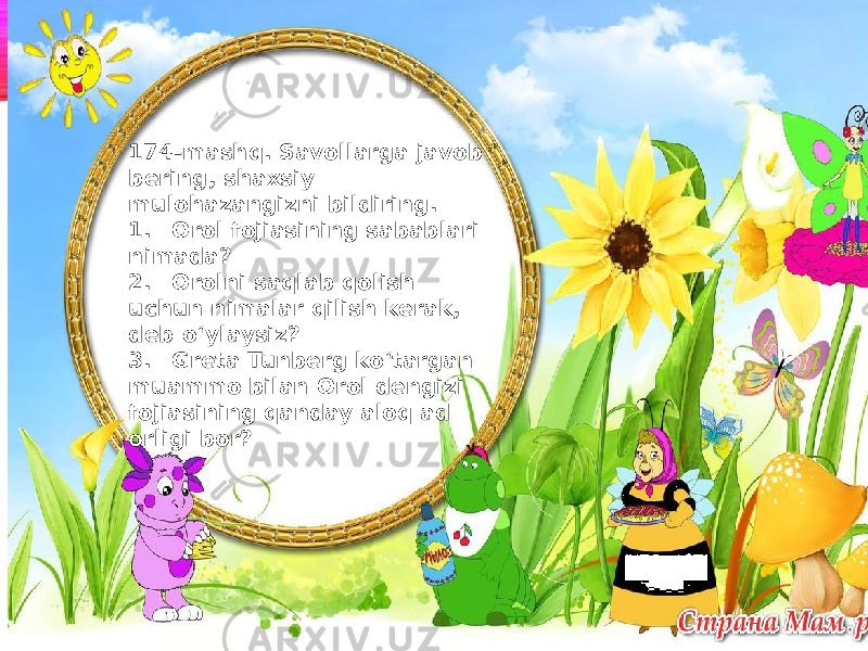 174-mashq. Savollarga javob bering, shaxsiy mulohazangizni bildiring. 1. Orol fojiasining sabablari nimada? 2. Orolni saqlab qolish uchun nimalar qilish kerak, deb o‘ylaysiz? 3. Greta Tunberg ko‘targan muammo bilan Orol dengizi fojiasining qanday aloq ad orligi bor? 