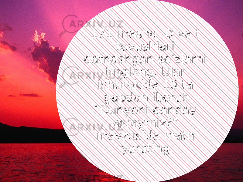 171-mashq. D va t tovushlari qatnashgan so‘zlarni tinglang. Ular ishtirokida 10 ta gapdan iborat “Dunyoni qanday asraymiz?” mavzusida matn yarating. 