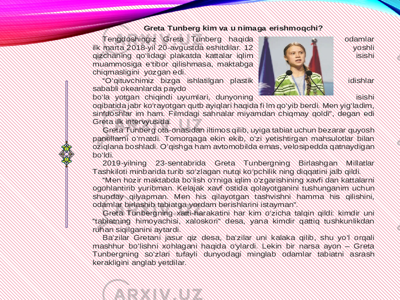 Greta Tunberg kim va u nimaga erishmoqchi? Tengdoshingiz Greta Tunberg haqida odamlar ilk marta 2018 -yil 20 -avgustda eshitdilar. 12 yoshli qizchaning qo‘lidagi plakatda kattalar iqlim isishi muammosiga e’tibor qilishmasa, maktab ga chiqmasligini yozgan edi. “O‘qituvchimiz bizga ishlatilgan plastik idishlar sababli okeanlarda paydo bo‘la yotgan chiqindi uyumlari, dunyoning isishi oqibatida jabr ko‘rayotgan qutb ayiqlari haqida fi lm qo‘yib berdi. Men yig‘ladim, sinfdoshlar im h am. Filmdagi sahnalar miyamdan chiqmay qoldi”, degan edi Greta ilk intervyusida. Greta Tunberg ota -onasidan iltimos qilib, uyiga tabiat uchun bezarar quyosh panellarni o‘rnatdi. Tomorqaga ekin ekib, o‘zi yetishtirgan mahsulotlar bilan oziqlana boshladi. O ‘qishga ham avtomobilda emas, velosipedda qatnaydigan bo‘ldi. 2019 -yilning 23 -sentabrida Greta Tunbergning Birlashgan Millatlar Tashkiloti minbarida turib so‘zlagan nutqi ko‘pchilik ning diqqatini jalb qildi. “Men hozir maktabda bo‘lish o‘rniga iqlim o‘zg arishining xavfi dan kattalarni ogohlantirib yuribman. Kelajak xavf ostida qolayotganini tushunganim uchun shunday qilyapman. Men his qilayotgan tashvishni hamma his qilishini, odamlar birlashib tabiatga yordam berishlarini istayman”. Greta Tunbergning xa tti -harakatini har kim o‘zicha talqin qildi: kimdir uni “tabiatning himoyachisi, xaloskori” desa, yana kimdir qattiq tushkunlikdan ruhan siqilganini aytardi. Ba’zilar Gretani jasur qiz desa, ba’zilar uni kalaka qilib, shu yo‘l orqali mashhur bo‘lishni xohl agani haqida o‘ylardi. Lekin bir narsa ayon – Greta Tunbergning so‘zlari tufayli dunyodagi minglab odamlar tabiatni asrash kerakligini anglab yetdilar. 