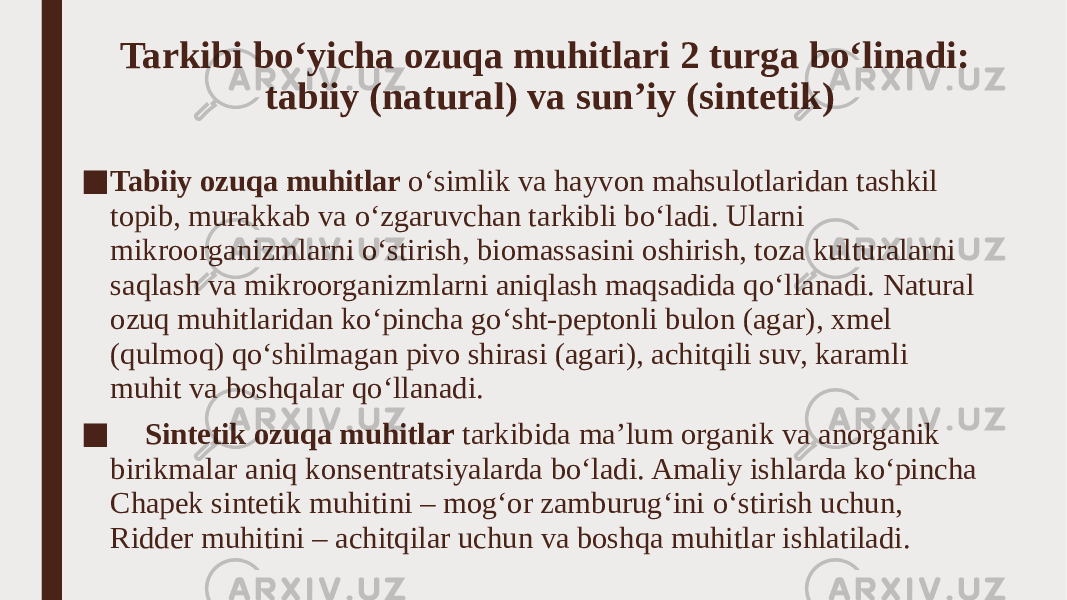 Tarkibi bo‘yicha ozuqa muhitlari 2 turga bo‘linadi: tabiiy (natural) va sun’iy (sintetik) ■ Tabiiy ozuqa muhitlar o‘simlik va hayvon mahsulotlaridan tashkil topib, murakkab va o‘zgaruvchan tarkibli bo‘ladi. Ularni mikroorganizmlarni o‘stirish, biomassasini oshirish, toza kulturalarni saqlash va mikroorganizmlarni aniqlash maqsadida qo‘llanadi. Natural ozuq muhitlaridan ko‘pincha go‘sht-peptonli bulon (agar), xmel (qulmoq) qo‘shilmagan pivo shirasi (agari), achitqili suv, karamli muhit va boshqalar qo‘llanadi. ■ Sintetik ozuqa muhitlar tarkibida ma’lum organik va anorganik birikmalar aniq konsentratsiyalarda bo‘ladi. Amaliy ishlarda ko‘pincha Chapek sintetik muhitini – mog‘or zamburug‘ini o‘stirish uchun, Ridder muhitini – achitqilar uchun va boshqa muhitlar ishlatiladi. 