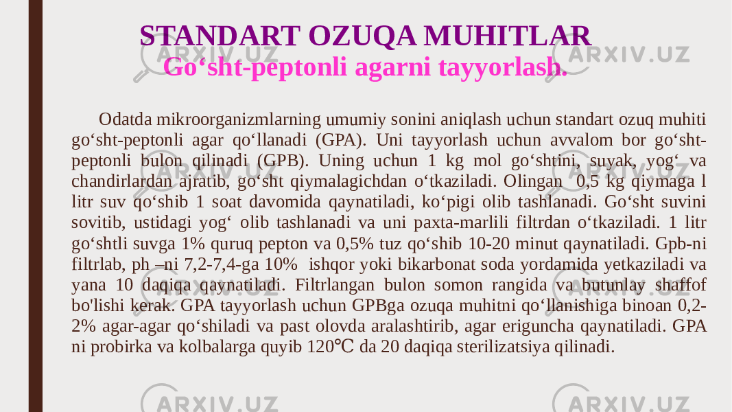 STANDART OZUQA MUHITLAR Go‘sht-peptonli agarni tayyorlash . Odatda mikroorganizmlarning umumiy sonini aniqlash uchun standart ozuq muhiti go‘sht-peptonli agar qo‘llanadi (GPA). Uni tayyorlash uchun avvalom bor go‘sht- peptonli bulon qilinadi (GPB). Uning uchun 1 kg mol go‘shtini, suyak, yog‘ va chandirlardan ajratib, go‘sht qiymalagichdan o‘tkaziladi. Olingan 0,5 kg qiymaga l litr suv qo‘shib 1 soat davomida qaynatiladi, ko‘pigi olib tashlanadi. Go‘sht suvini sovitib, ustidagi yog‘ olib tashlanadi va uni paxta-marlili filtrdan o‘tkaziladi. 1 litr go‘shtli suvga 1% quruq pepton va 0,5% tuz qo‘shib 10-20 minut qaynatiladi. Gpb-ni filtrlab, ph –ni 7,2-7,4-ga 10% ishqor yoki bikarbonat soda yordamida yetkaziladi va yana 10 daqiqa qaynatiladi. Filtrlangan bulon somon rangida va butunlay shaffof bo&#39;lishi kerak. GPA tayyorlash uchun GPBga ozuqa muhitni qo‘llanishiga binoan 0,2- 2% agar-agar qo‘shiladi va past olovda aralashtirib, agar eriguncha qaynatiladi. GPA ni probirka va kolbalarga quyib 120 da 20 daqiqa sterilizatsiya qilinadi.℃ 