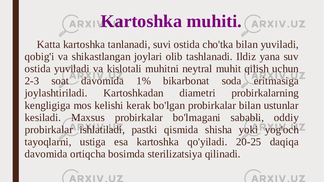 Kartoshka muhiti. Katta kartoshka tanlanadi, suvi ostida cho&#39;tka bilan yuviladi, qobig&#39;i va shikastlangan joylari olib tashlanadi. Ildiz yana suv ostida yuviladi va kislotali muhitni neytral muhit qilish uchun 2-3 soat davomida 1% bikarbonat soda eritmasiga joylashtiriladi. Kartoshkadan diametri probirkalarning kengligiga mos kelishi kerak bo&#39;lgan probirkalar bilan ustunlar kesiladi. Maxsus probirkalar bo&#39;lmagani sababli, oddiy probirkalar ishlatiladi, pastki qismida shisha yoki yog&#39;och tayoqlarni, ustiga esa kartoshka qo&#39;yiladi. 20-25 daqiqa davomida ortiqcha bosimda sterilizatsiya qilinadi. 