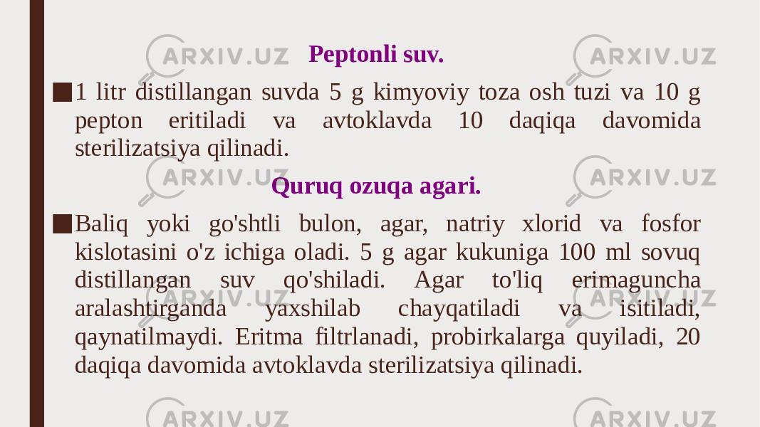 Peptonli suv. ■ 1 litr distillangan suvda 5 g kimyoviy toza osh tuzi va 10 g pepton eritiladi va avtoklavda 10 daqiqa davomida sterilizatsiya qilinadi. Quruq ozuqa agari. ■ Baliq yoki go&#39;shtli bulon, agar, natriy xlorid va fosfor kislotasini o&#39;z ichiga oladi. 5 g agar kukuniga 100 ml sovuq distillangan suv qo&#39;shiladi. Agar to&#39;liq erimaguncha aralashtirganda yaxshilab chayqatiladi va isitiladi, qaynatilmaydi. Eritma filtrlanadi, probirkalarga quyiladi, 20 daqiqa davomida avtoklavda sterilizatsiya qilinadi. 