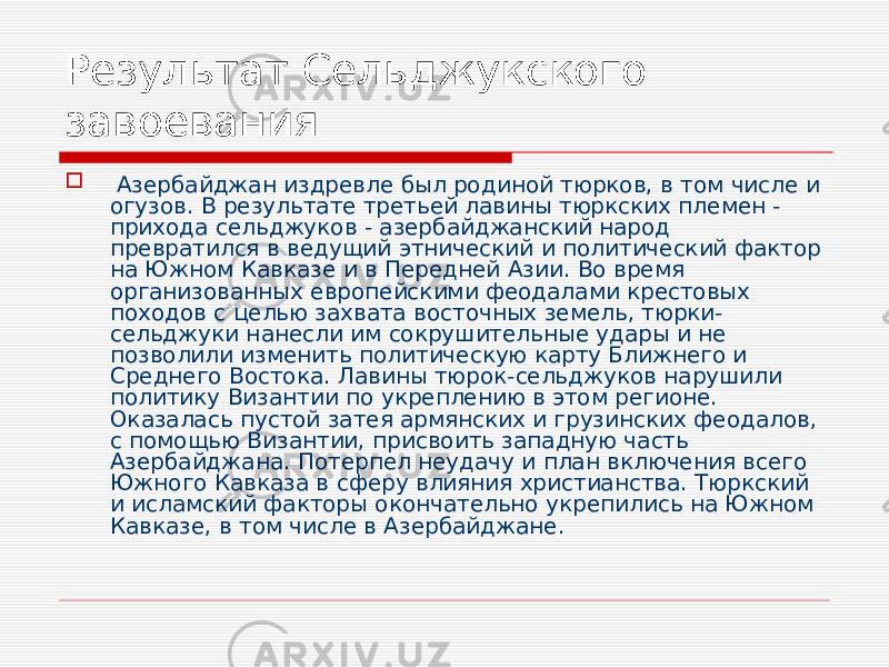 Результат Сельджукского завоевания    Азербайджан издревле был родиной тюрков, в том числе и огузов. В результате третьей лавины тюркских племен - прихода сельджуков - азербайджанский народ превратился в ведущий этнический и политический фактор на Южном Кавказе и в Передней Азии. Во время организованных европейскими феодалами крестовых походов с целью захвата восточных земель, тюрки- сельджуки нанесли им сокрушительные удары и не позволили изменить политическую карту Ближнего и Среднего Востока. Лавины тюрок-сельджуков нарушили политику Византии по укреплению в этом регионе. Оказалась пустой затея армянских и грузинских феодалов, с помощью Византии, присвоить западную часть Азербайджана. Потерпел неудачу и план включения всего Южного Кавказа в сферу влияния христианства. Тюркский и исламский факторы окончательно укрепились на Южном Кавказе, в том числе в Азербайджане. 