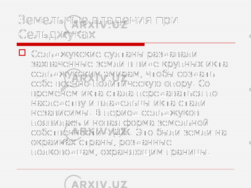 Земельные владения при Сельджуках  Сельджукские султаны раздавали захваченные земли в виде крупных икта сельджукским эмирам, чтобы создать себе военно-политическую опору. Со временем икта стала передаваться по наследству и владельцы икта стали независимы. В период сельджуков появилась и новая форма земельной собственности -УДЖ. Это были земли на окраинах страны, розданные полководцам, охраняющим границы. 