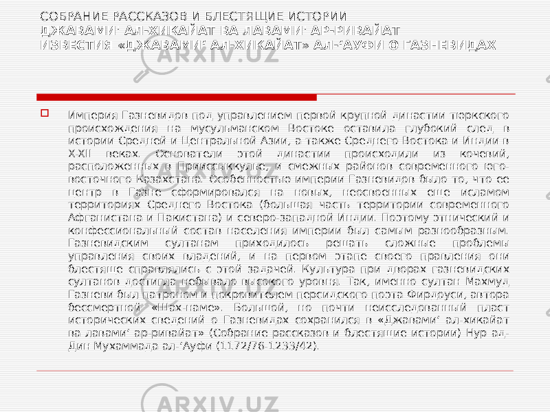 СОБРАНИЕ РАССКАЗОВ И БЛЕСТЯЩИЕ ИСТОРИИ ДЖАВАМИ&#39; АЛ-ХИКАЙАТ ВА ЛАВАМИ&#39; АР-РИВАЙАТ ИЗВЕСТИЯ «ДЖАВАМИʻ АЛ-ХИКАЙАТ» АЛ-ʻАУФИ О ГАЗНЕВИДАХ  Империя Газневидов под управлением первой крупной династии тюркского происхождения на мусульманском Востоке оставила глубокий след в истории Средней и Центральной Азии, а также Среднего Востока и Индии в X-XII веках. Основатели этой династии происходили из кочевий, расположенных в Прииссыккулье, и смежных районов современного юго- восточного Казахстана. Особенностью империи Газневидов было то, что ее центр в Газне сформировался на новых, неосвоенных еще исламом территориях Среднего Востока (большая часть территории современного Афганистана и Пакистана) и северо-западной Индии. Поэтому этнический и конфессиональный состав населения империи был самым разнообразным. Газневидским султанам приходилось решать сложные проблемы управления своих владений, и на первом этапе своего правления они блестяще справлялись с этой задачей. Культура при дворах газневидских султанов достигла небывало высокого уровня. Так, именно султан Махмуд Газневи был патроном и покровителем персидского поэта Фирдоуси, автора бессмертной «Шах-наме». Большой, но почти неисследованный пласт исторических сведений о Газневидах сохранился в «Джавамиʻ ал-хикайат ва лавамиʻ ар-ривайат» (Собрание рассказов и блестящие истории) Нур ад- Дин Мухаммада ал-ʻАуфи (1172/76-1233/42). 