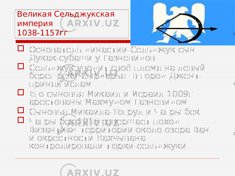 Великая Сельджукская империя 1038-1157гг  Основатель династии-Сельджук сын Дукак-субаши у Газневидов  Сельджук уводит своё племя на левый берег реки Сырдарья –в город Джент- принял ислам  Его сыновья Микаил и Исраил 1009г арестованы Махмудом Газневидом  Сыновья Микаила-Тогрул и Чагры бек  Чагры бек 1015 совершает поход Византию –территории около озера Ван и окрестности Нахчывана – контролировали тюрки-сельджуки 